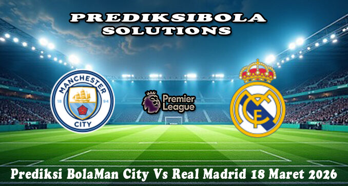 Prediksi Bola Man City Vs Real Madrid 18 Maret 2026